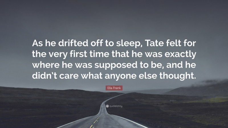 Ella Frank Quote: “As he drifted off to sleep, Tate felt for the very first time that he was exactly where he was supposed to be, and he didn’t care what anyone else thought.”