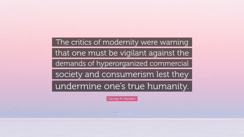 George M. Marsden Quote: “The critics of modernity were warning that one must be vigilant against the demands of hyperorganized commercial society and consumerism lest they undermine one’s true humanity.”