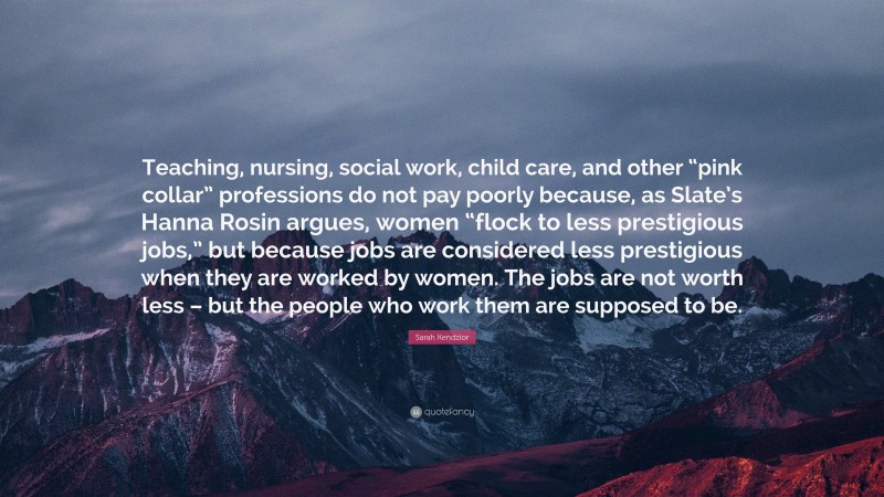 Sarah Kendzior Quote: “Teaching, nursing, social work, child care, and other “pink collar” professions do not pay poorly because, as Slate’s Hanna Rosin argues, women “flock to less prestigious jobs,” but because jobs are considered less prestigious when they are worked by women. The jobs are not worth less – but the people who work them are supposed to be.”
