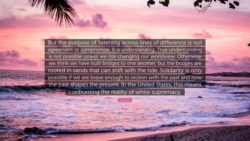 Valarie Kaur Quote: “But the purpose of listening across lines of difference is not agreement or compromise. It is understanding. True understanding is not possible unless we risk changing our worldview. Otherwise we think we have built bridges to one another, but the bridges are rooted in sands that can shift with the tide. Solidarity is only possible if we are brave enough to reckon with the past and how the past shapes the present. In the United States, this means confronting the reality of white supremacy.”