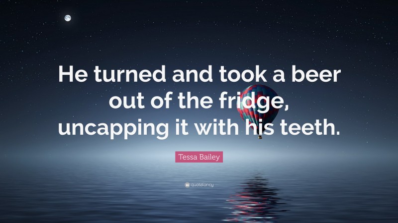 Tessa Bailey Quote: “He turned and took a beer out of the fridge, uncapping it with his teeth.”