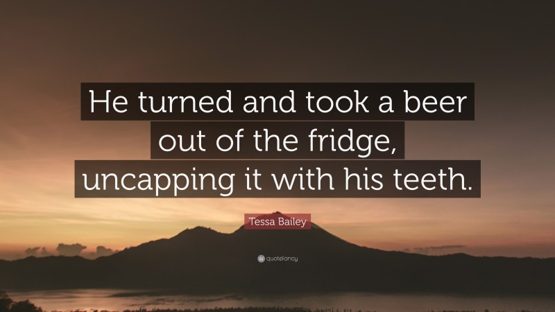 Tessa Bailey Quote: “He turned and took a beer out of the fridge, uncapping it with his teeth.”