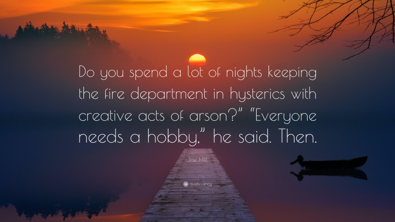 Joe Hill Quote: “Do you spend a lot of nights keeping the fire department in hysterics with creative acts of arson?” “Everyone needs a hobby,” he said. Then.”