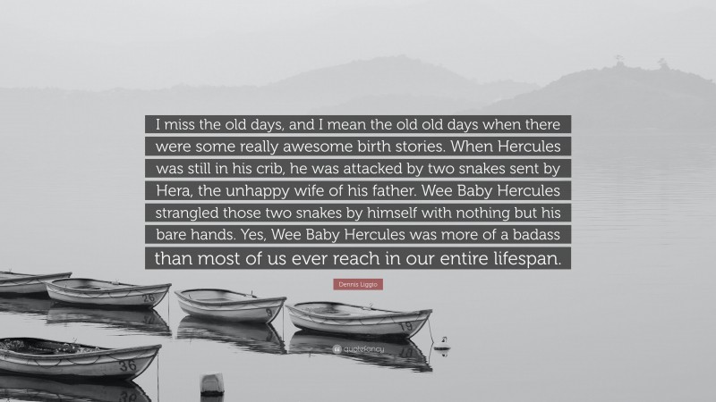 Dennis Liggio Quote: “I miss the old days, and I mean the old old days when there were some really awesome birth stories. When Hercules was still in his crib, he was attacked by two snakes sent by Hera, the unhappy wife of his father. Wee Baby Hercules strangled those two snakes by himself with nothing but his bare hands. Yes, Wee Baby Hercules was more of a badass than most of us ever reach in our entire lifespan.”