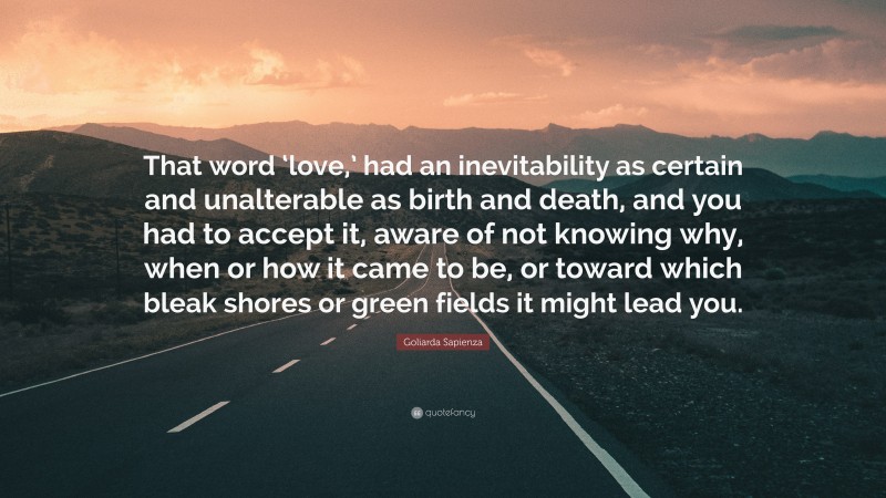 Goliarda Sapienza Quote: “That word ‘love,’ had an inevitability as certain and unalterable as birth and death, and you had to accept it, aware of not knowing why, when or how it came to be, or toward which bleak shores or green fields it might lead you.”