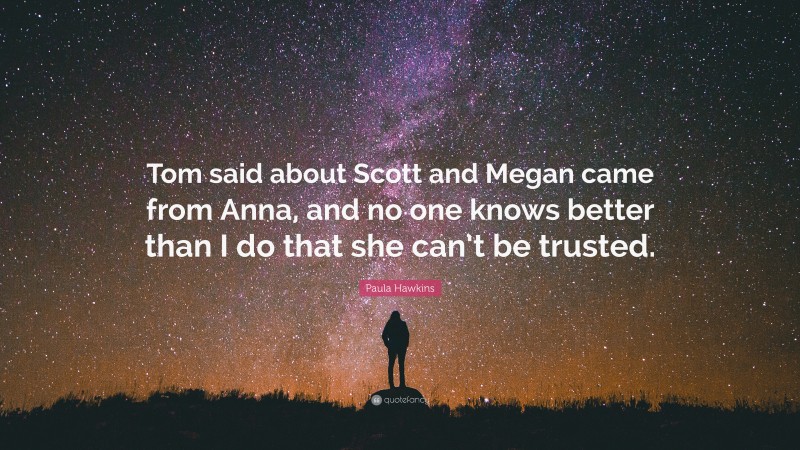 Paula Hawkins Quote: “Tom said about Scott and Megan came from Anna, and no one knows better than I do that she can’t be trusted.”