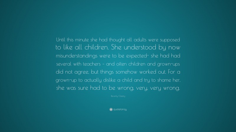 Beverly Cleary Quote: “Until this minute she had thought all adults were supposed to like all children. She understood by now misunderstandings were to be expected- she had had several with teachers – and often children and grown-ups did not agree, but things somehow worked out. For a grown-up to actually dislike a child and try to shame her, she was sure had to be wrong, very, very wrong.”