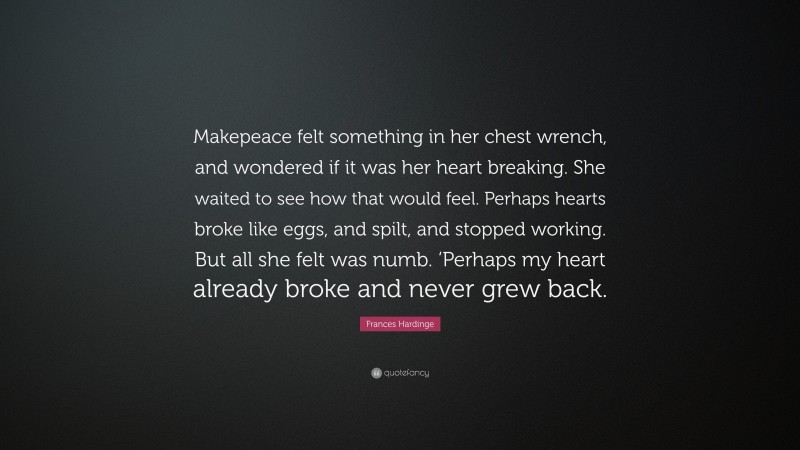 Frances Hardinge Quote: “Makepeace felt something in her chest wrench, and wondered if it was her heart breaking. She waited to see how that would feel. Perhaps hearts broke like eggs, and spilt, and stopped working. But all she felt was numb. ‘Perhaps my heart already broke and never grew back.”