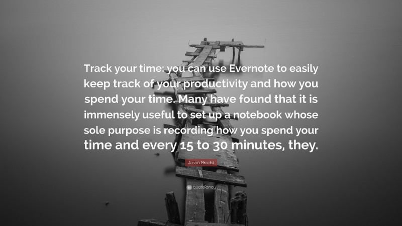 Jason Bracht Quote: “Track your time: you can use Evernote to easily keep track of your productivity and how you spend your time. Many have found that it is immensely useful to set up a notebook whose sole purpose is recording how you spend your time and every 15 to 30 minutes, they.”