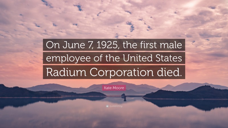Kate Moore Quote: “On June 7, 1925, the first male employee of the United States Radium Corporation died.”