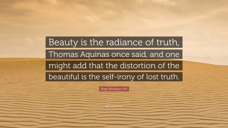 Pope Benedict XVI Quote: “Beauty is the radiance of truth, Thomas Aquinas once said, and one might add that the distortion of the beautiful is the self-irony of lost truth.”