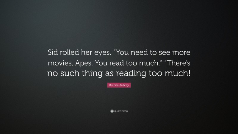 Brenna Aubrey Quote: “Sid rolled her eyes. “You need to see more movies, Apes. You read too much.” “There’s no such thing as reading too much!”