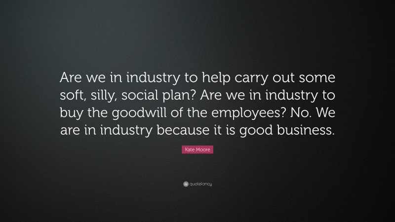 Kate Moore Quote: “Are we in industry to help carry out some soft, silly, social plan? Are we in industry to buy the goodwill of the employees? No. We are in industry because it is good business.”