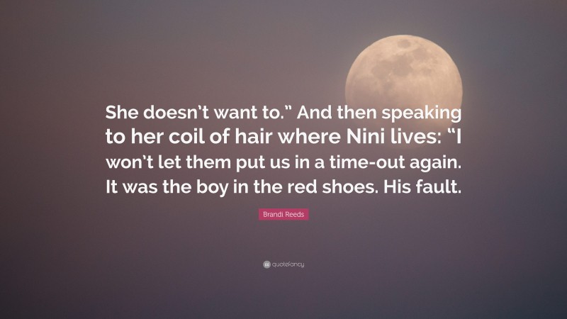 Brandi Reeds Quote: “She doesn’t want to.” And then speaking to her coil of hair where Nini lives: “I won’t let them put us in a time-out again. It was the boy in the red shoes. His fault.”