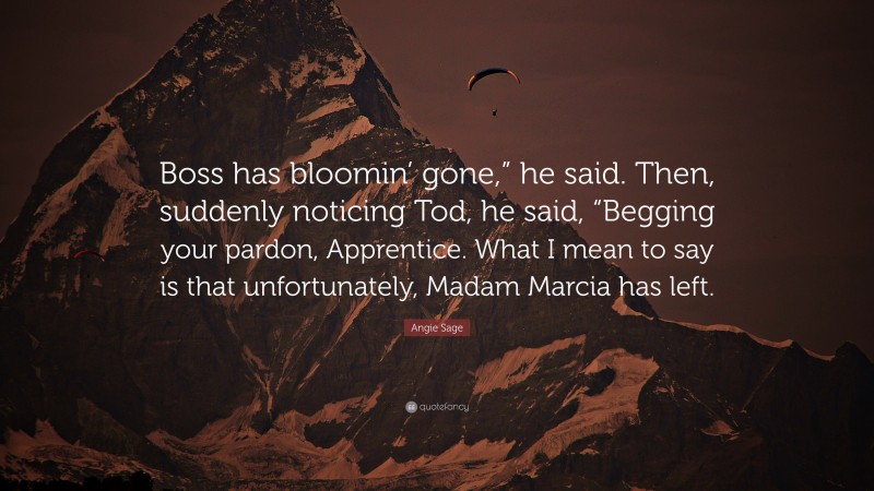 Angie Sage Quote: “Boss has bloomin’ gone,” he said. Then, suddenly noticing Tod, he said, “Begging your pardon, Apprentice. What I mean to say is that unfortunately, Madam Marcia has left.”