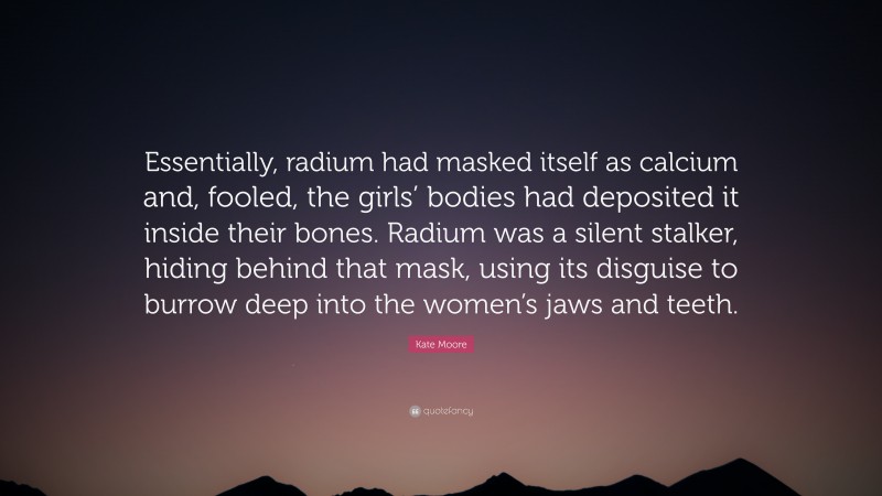 Kate Moore Quote: “Essentially, radium had masked itself as calcium and, fooled, the girls’ bodies had deposited it inside their bones. Radium was a silent stalker, hiding behind that mask, using its disguise to burrow deep into the women’s jaws and teeth.”