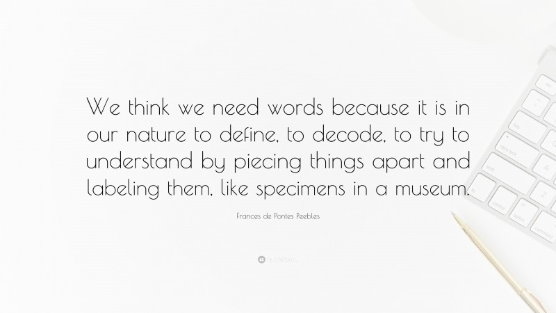 Frances de Pontes Peebles Quote: “We think we need words because it is in our nature to define, to decode, to try to understand by piecing things apart and labeling them, like specimens in a museum.”