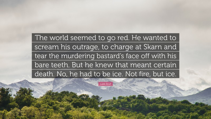 Luke Scull Quote: “The world seemed to go red. He wanted to scream his outrage, to charge at Skarn and tear the murdering bastard’s face off with his bare teeth. But he knew that meant certain death. No, he had to be ice. Not fire, but ice.”