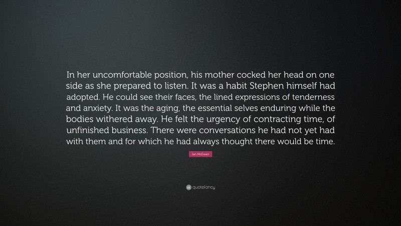 Ian McEwan Quote: “In her uncomfortable position, his mother cocked her head on one side as she prepared to listen. It was a habit Stephen himself had adopted. He could see their faces, the lined expressions of tenderness and anxiety. It was the aging, the essential selves enduring while the bodies withered away. He felt the urgency of contracting time, of unfinished business. There were conversations he had not yet had with them and for which he had always thought there would be time.”