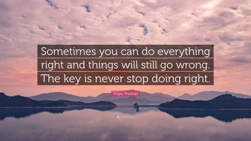 Angie Thomas Quote: “Sometimes you can do everything right and things will still go wrong. The key is never stop doing right.”