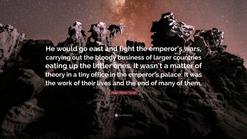 Megan Whalen Turner Quote: “He would go east and fight the emperor’s wars, carrying out the bloody business of larger countries eating up the littler ones. It wasn’t a matter of theory in a tiny office in the emperor’s palace. It was the work of their lives and the end of many of them.”