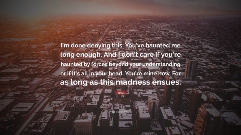 RuNyx Quote: “I’m done denying this. You’ve haunted me long enough. And I don’t care if you’re haunted by forces beyond your understanding or if it’s all in your head. You’re mine now. For as long as this madness ensues.”