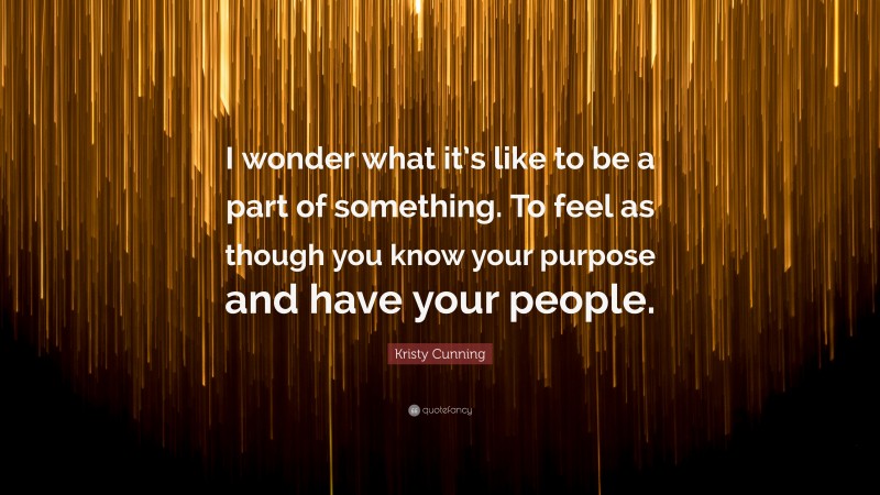 Kristy Cunning Quote: “I wonder what it’s like to be a part of something. To feel as though you know your purpose and have your people.”