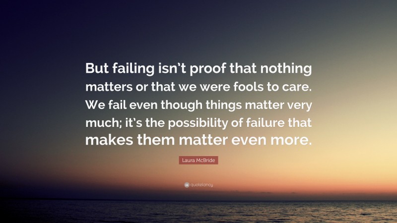 Laura McBride Quote: “But failing isn’t proof that nothing matters or that we were fools to care. We fail even though things matter very much; it’s the possibility of failure that makes them matter even more.”