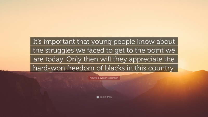 Amelia Boynton Robinson Quote: “It’s important that young people know about the struggles we faced to get to the point we are today. Only then will they appreciate the hard-won freedom of blacks in this country.”