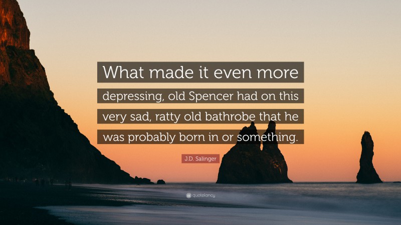 J.D. Salinger Quote: “What made it even more depressing, old Spencer had on this very sad, ratty old bathrobe that he was probably born in or something.”