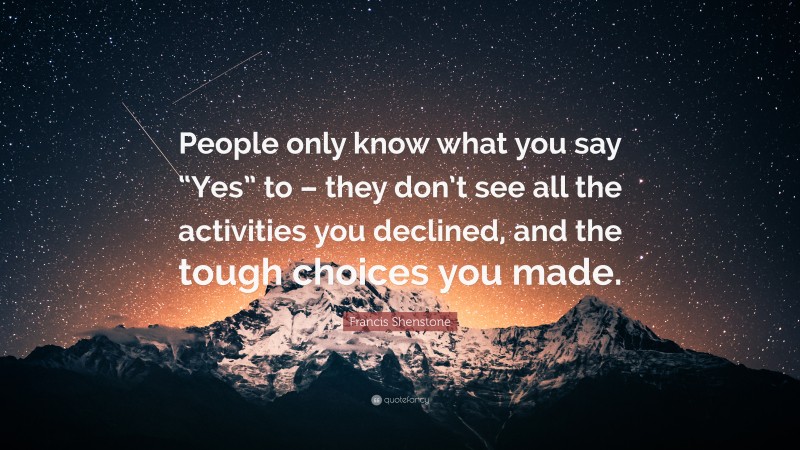 Francis Shenstone Quote: “People only know what you say “Yes” to – they don’t see all the activities you declined, and the tough choices you made.”