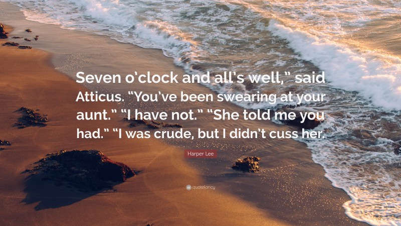 Harper Lee Quote: “Seven o’clock and all’s well,” said Atticus. “You’ve been swearing at your aunt.” “I have not.” “She told me you had.” “I was crude, but I didn’t cuss her.”