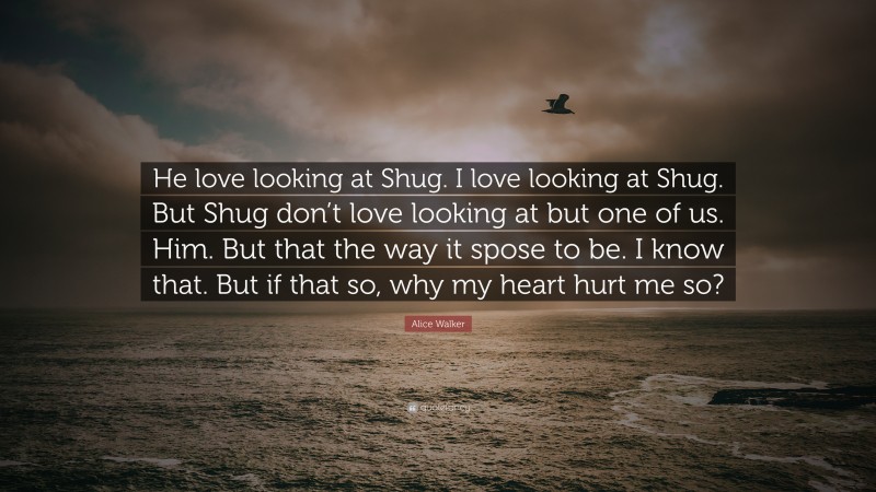 Alice Walker Quote: “He love looking at Shug. I love looking at Shug. But Shug don’t love looking at but one of us. Him. But that the way it spose to be. I know that. But if that so, why my heart hurt me so?”