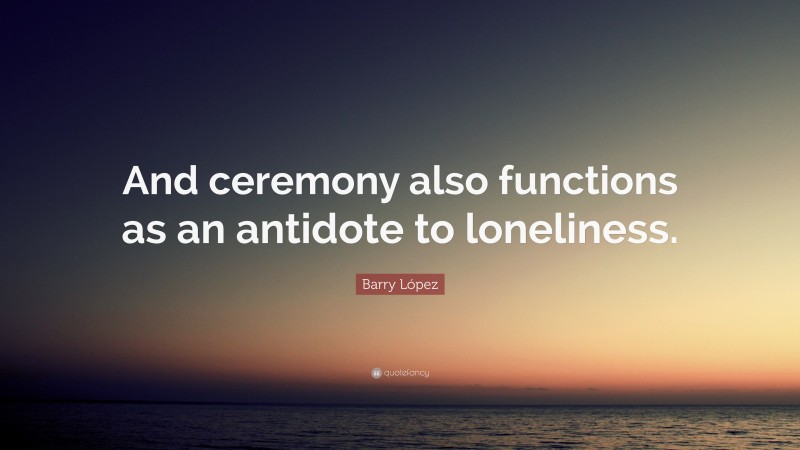 Barry López Quote: “And ceremony also functions as an antidote to loneliness.”