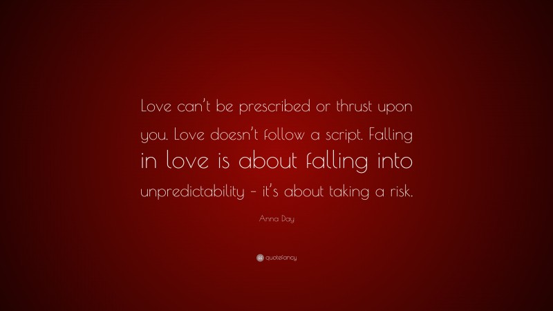 Anna Day Quote: “Love can’t be prescribed or thrust upon you. Love doesn’t follow a script. Falling in love is about falling into unpredictability – it’s about taking a risk.”
