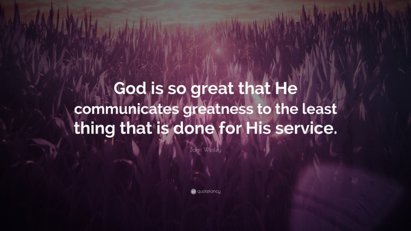 John Wesley Quote: “God is so great that He communicates greatness to the least thing that is done for His service.”