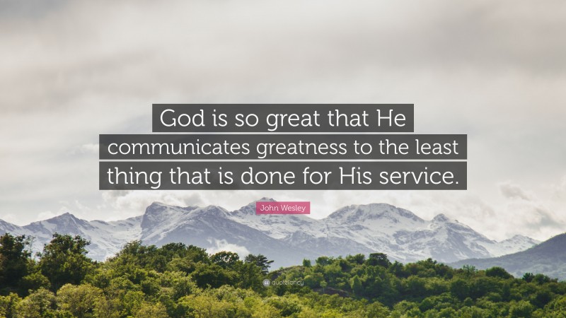 John Wesley Quote: “God is so great that He communicates greatness to the least thing that is done for His service.”