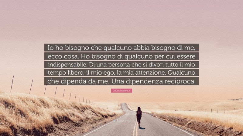 Chuck Palahniuk Quote: “Io ho bisogno che qualcuno abbia bisogno di me, ecco cosa. Ho bisogno di qualcuno per cui essere indispensabile. Di una persona che si divori tutto il mio tempo libero, il mio ego, la mia attenzione. Qualcuno che dipenda da me. Una dipendenza reciproca.”