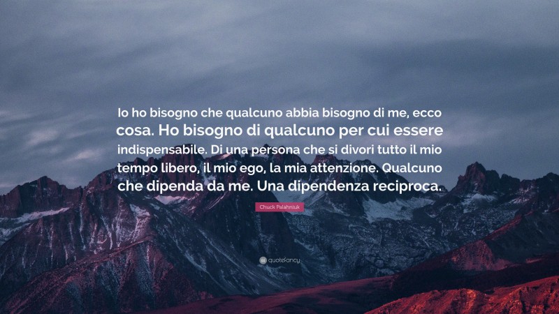Chuck Palahniuk Quote: “Io ho bisogno che qualcuno abbia bisogno di me, ecco cosa. Ho bisogno di qualcuno per cui essere indispensabile. Di una persona che si divori tutto il mio tempo libero, il mio ego, la mia attenzione. Qualcuno che dipenda da me. Una dipendenza reciproca.”