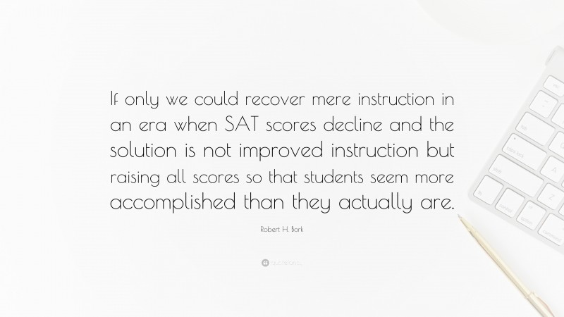 Robert H. Bork Quote: “If only we could recover mere instruction in an era when SAT scores decline and the solution is not improved instruction but raising all scores so that students seem more accomplished than they actually are.”