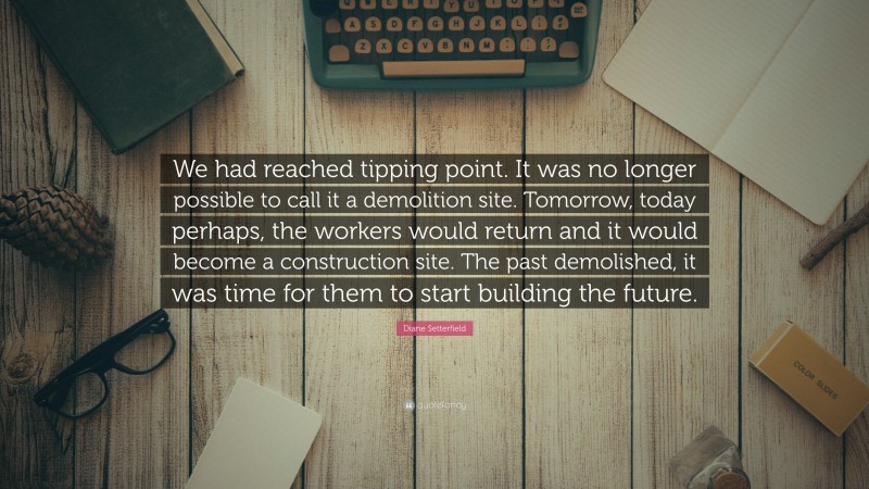 Diane Setterfield Quote: “We had reached tipping point. It was no longer possible to call it a demolition site. Tomorrow, today perhaps, the workers would return and it would become a construction site. The past demolished, it was time for them to start building the future.”