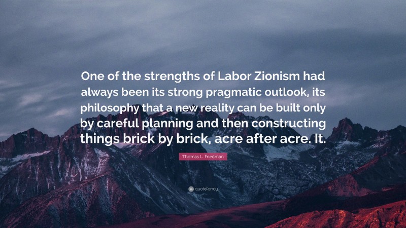 Thomas L. Friedman Quote: “One of the strengths of Labor Zionism had always been its strong pragmatic outlook, its philosophy that a new reality can be built only by careful planning and then constructing things brick by brick, acre after acre. It.”