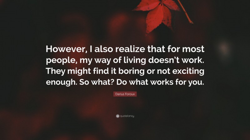 Darius Foroux Quote: “However, I also realize that for most people, my way of living doesn’t work. They might find it boring or not exciting enough. So what? Do what works for you.”