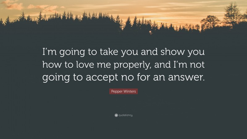 Pepper Winters Quote: “I’m going to take you and show you how to love me properly, and I’m not going to accept no for an answer.”