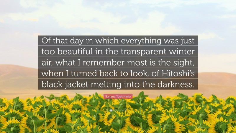 Banana Yoshimoto Quote: “Of that day in which everything was just too beautiful in the transparent winter air, what I remember most is the sight, when I turned back to look, of Hitoshi’s black jacket melting into the darkness.”