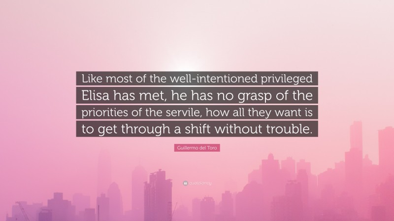 Guillermo del Toro Quote: “Like most of the well-intentioned privileged Elisa has met, he has no grasp of the priorities of the servile, how all they want is to get through a shift without trouble.”