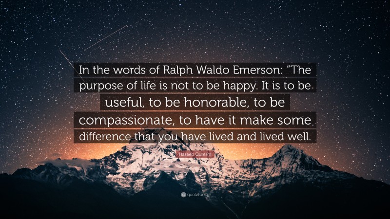 Haseeb Qureshi Quote: “In the words of Ralph Waldo Emerson: “The purpose of life is not to be happy. It is to be useful, to be honorable, to be compassionate, to have it make some difference that you have lived and lived well.”