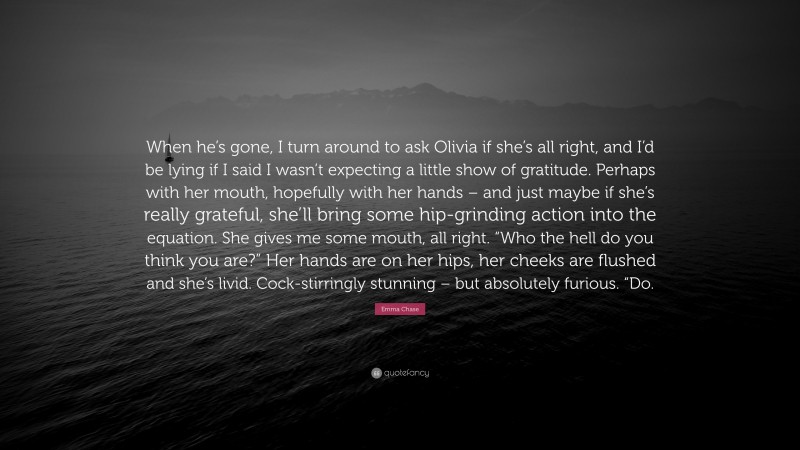 Emma Chase Quote: “When he’s gone, I turn around to ask Olivia if she’s all right, and I’d be lying if I said I wasn’t expecting a little show of gratitude. Perhaps with her mouth, hopefully with her hands – and just maybe if she’s really grateful, she’ll bring some hip-grinding action into the equation. She gives me some mouth, all right. “Who the hell do you think you are?” Her hands are on her hips, her cheeks are flushed and she’s livid. Cock-stirringly stunning – but absolutely furious. “Do.”