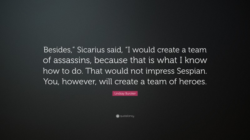 Lindsay Buroker Quote: “Besides,” Sicarius said, “I would create a team of assassins, because that is what I know how to do. That would not impress Sespian. You, however, will create a team of heroes.”