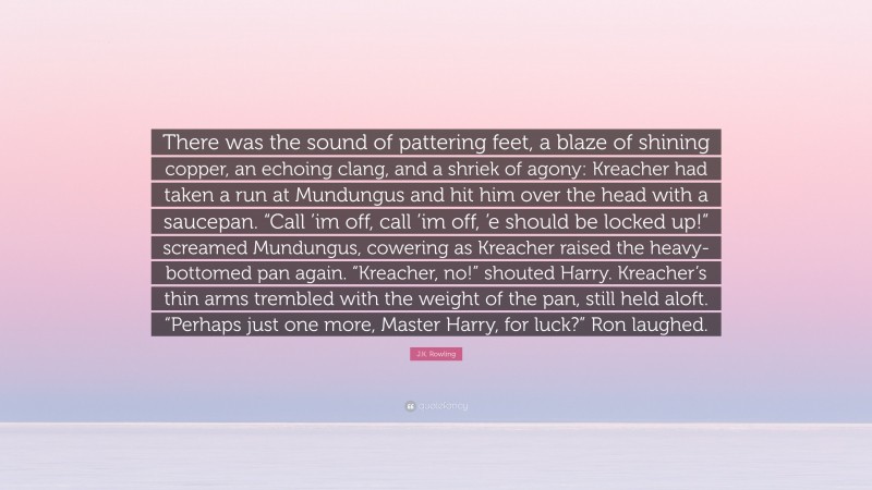 J.K. Rowling Quote: “There was the sound of pattering feet, a blaze of shining copper, an echoing clang, and a shriek of agony: Kreacher had taken a run at Mundungus and hit him over the head with a saucepan. “Call ’im off, call ’im off, ’e should be locked up!” screamed Mundungus, cowering as Kreacher raised the heavy-bottomed pan again. “Kreacher, no!” shouted Harry. Kreacher’s thin arms trembled with the weight of the pan, still held aloft. “Perhaps just one more, Master Harry, for luck?” Ron laughed.”